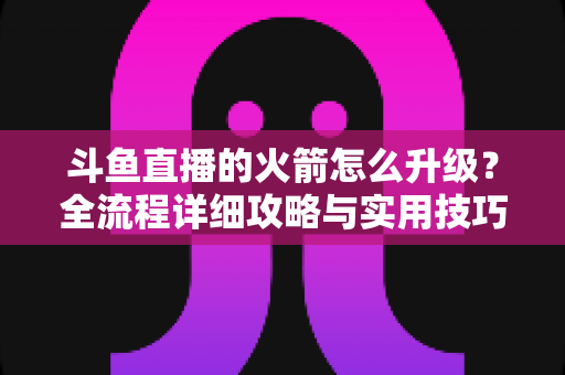 斗鱼直播的火箭怎么升级？全流程详细攻略与实用技巧一网打尽