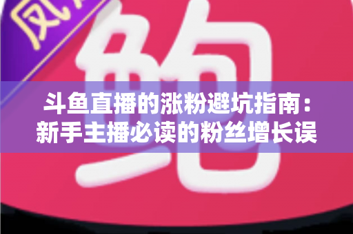 斗鱼直播的涨粉避坑指南：新手主播必读的粉丝增长误区全解析与实战建议