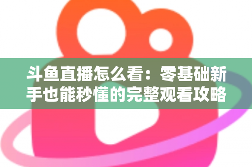 斗鱼直播怎么看：零基础新手也能秒懂的完整观看攻略与实用技巧大全