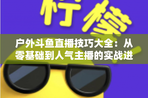 户外斗鱼直播技巧大全:从零基础到人气主播的实战进阶指南 户外斗鱼直播技巧大全:从零基础到人气主播的实战进阶指南