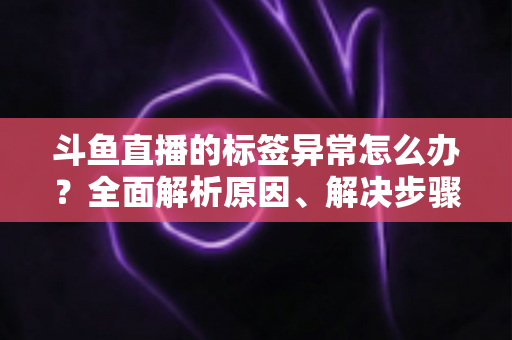 斗鱼直播的标签异常怎么办？全面解析原因、解决步骤与预防技巧指南