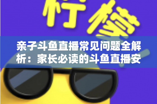 亲子斗鱼直播常见问题全解析：家长必读的斗鱼直播安全使用与答疑指南