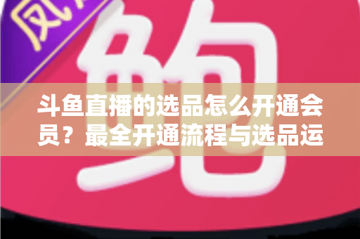 斗鱼直播的选品怎么开通会员?最全开通流程与选品运营指南 斗鱼直播的选品怎么开通会员?最全开通流程与选品运营指南