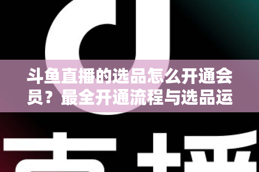斗鱼直播的选品怎么开通会员？最全开通流程与选品运营指南