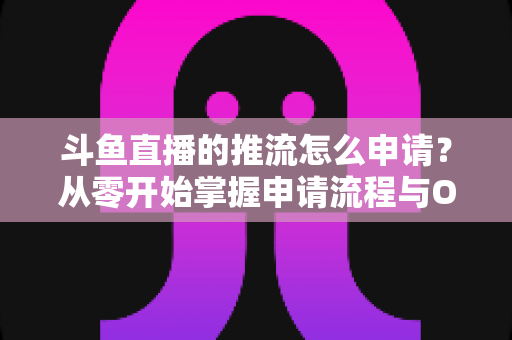 斗鱼直播的推流怎么申请？从零开始掌握申请流程与OBS推流设置全攻略