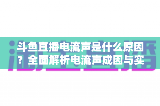 斗鱼直播电流声是什么原因？全面解析电流声成因与实用解决方案，让你的直播音质瞬间提升