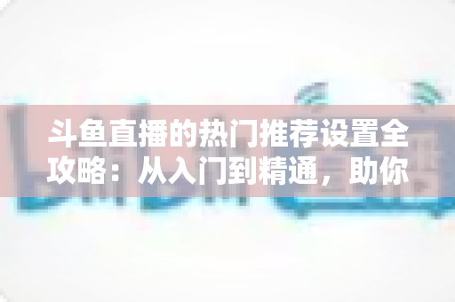 斗鱼直播的热门推荐设置全攻略：从入门到精通，助你的直播间快速抢占流量高地