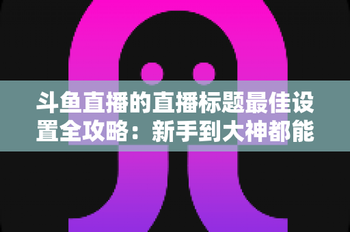 斗鱼直播的直播标题最佳设置全攻略：新手到大神都能学会的高点击率标题打造指南