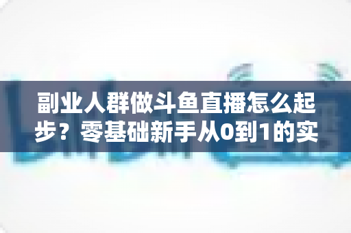 副业人群做斗鱼直播怎么起步？零基础新手从0到1的实战指南