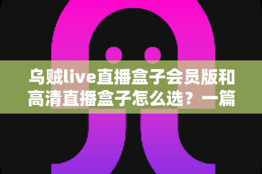 乌贼live直播盒子会员版和高清直播盒子怎么选？一篇文章讲透差异、场景与避坑要点