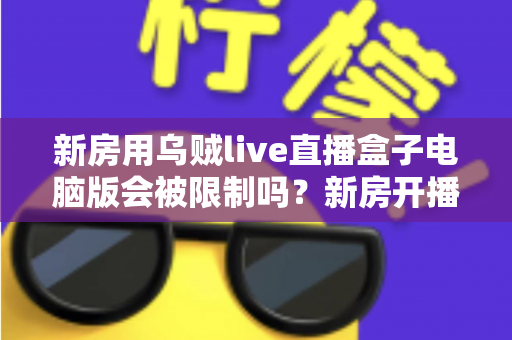 新房用乌贼live直播盒子电脑版会被限制吗?新房开播限制原因与合规使用全解析 新房用乌贼live直播盒子电脑版会被限制吗?新房开播限制原因与合规使用全解析