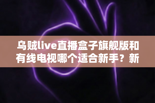 乌贼live直播盒子旗舰版和有线电视哪个适合新手?新手选购与使用全攻略 乌贼live直播盒子旗舰版和有线电视哪个适合新手?新手选购与使用全攻略