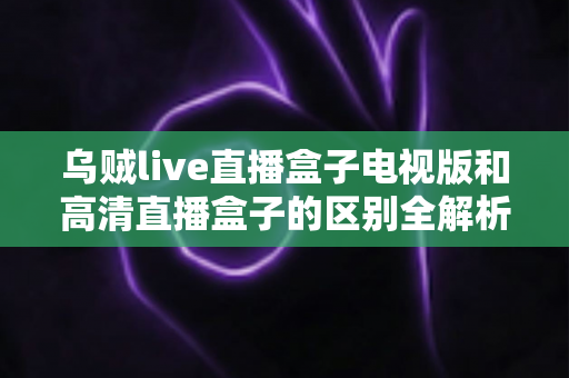 乌贼live直播盒子电视版和高清直播盒子的区别全解析：选对盒子，畅享大屏观影新体验
