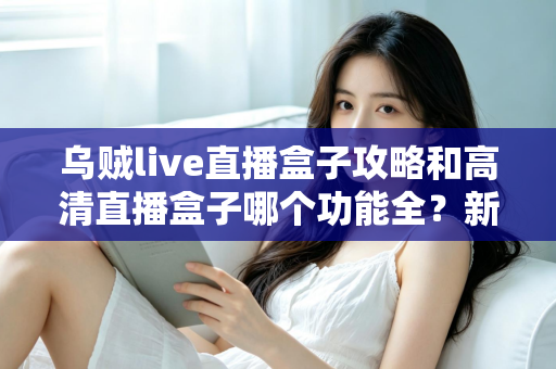 乌贼live直播盒子攻略和高清直播盒子哪个功能全？新手必看的功能深度对比与实用上手指南