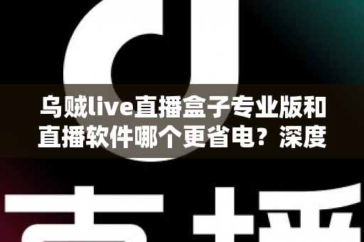 乌贼live直播盒子专业版和直播软件哪个更省电？深度省电对比评测与实用优化指南