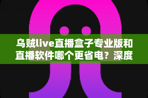 乌贼live直播盒子专业版和直播软件哪个更省电？深度省电对比评测与实用优化指南