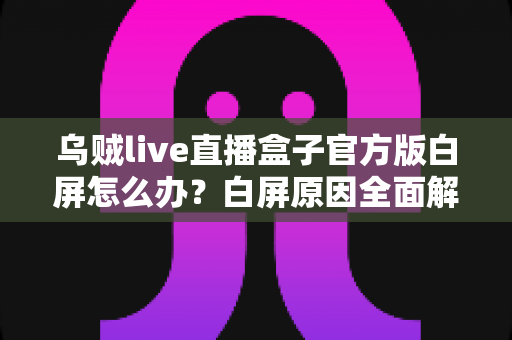 乌贼live直播盒子官方版白屏怎么办？白屏原因全面解析与高效修复方案一学就会