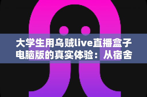 大学生用乌贼live直播盒子电脑版的真实体验：从宿舍萌新到稳定开播的完整心得分享