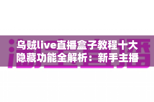 乌贼live直播盒子教程十大隐藏功能全解析：新手主播快速进阶的高效直播实战指南