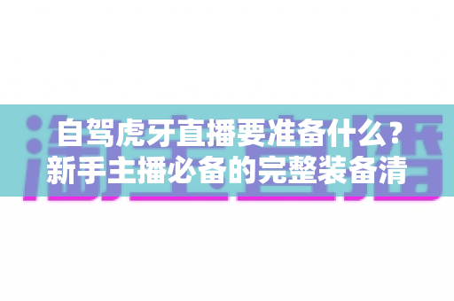 自驾虎牙直播要准备什么?新手主播必备的完整装备清单与实战攻略 自驾虎牙直播要准备什么?新手主播必备的完整装备清单与实战攻略