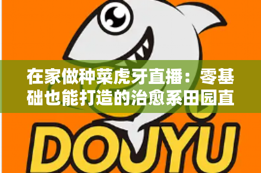 在家做种菜虎牙直播:零基础也能打造的治愈系田园直播间全攻略 在家做种菜虎牙直播:零基础也能打造的治愈系田园直播间全攻略