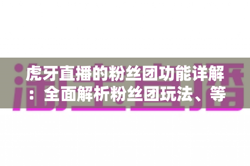 虎牙直播的粉丝团功能详解：全面解析粉丝团玩法、等级特权与运营价值
