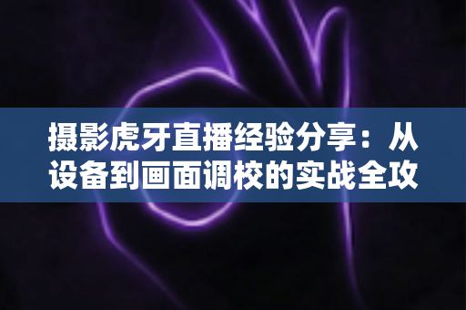 摄影虎牙直播经验分享:从设备到画面调校的实战全攻略 摄影虎牙直播经验分享:从设备到画面调校的实战全攻略