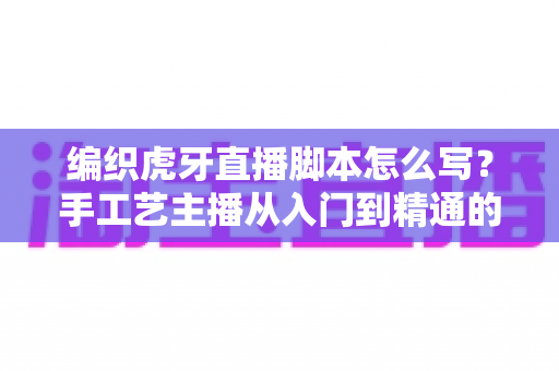 编织虎牙直播脚本怎么写？手工艺主播从入门到精通的脚本创作全攻略