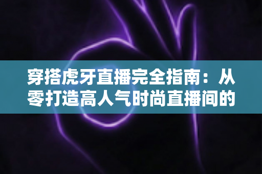 穿搭虎牙直播完全指南：从零打造高人气时尚直播间的实战秘籍
