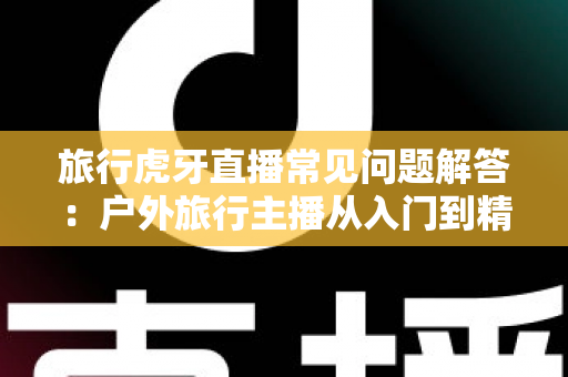 旅行虎牙直播常见问题解答:户外旅行主播从入门到精通的实用指南 旅行虎牙直播常见问题解答:户外旅行主播从入门到精通的实用指南