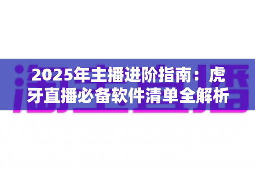 2025年主播进阶指南：虎牙直播必备软件清单全解析，新手也能快速开播的完整工具方案
