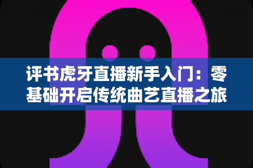 评书虎牙直播新手入门:零基础开启传统曲艺直播之旅的完整攻略 评书虎牙直播新手入门:零基础开启传统曲艺直播之旅的完整攻略