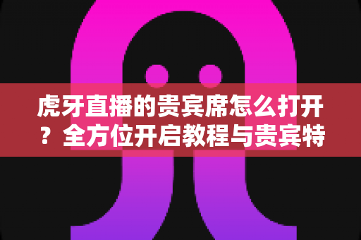 虎牙直播的贵宾席怎么打开?全方位开启教程与贵宾特权深度解析 虎牙直播的贵宾席怎么打开?全方位开启教程与贵宾特权深度解析