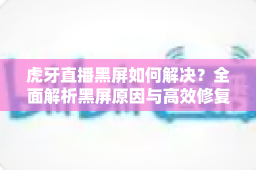 虎牙直播黑屏如何解决？全面解析黑屏原因与高效修复方法指南