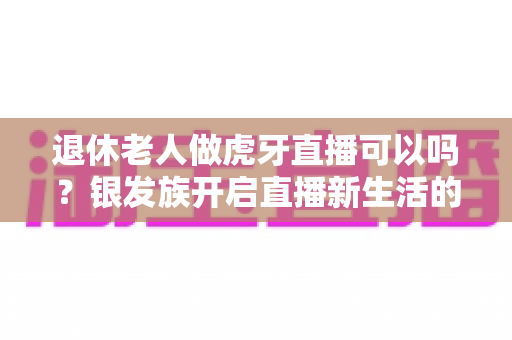 退休老人做虎牙直播可以吗？银发族开启直播新生活的全攻略与实用指南