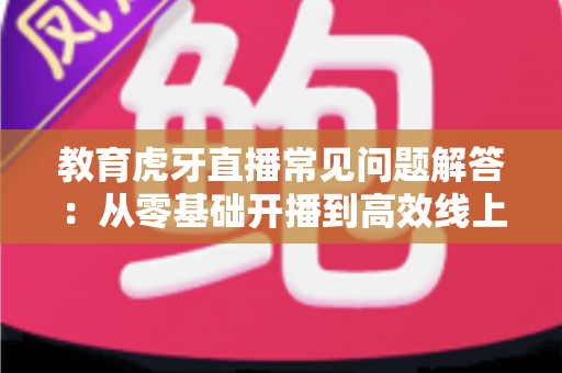 教育虎牙直播常见问题解答：从零基础开播到高效线上教学的全方位指南