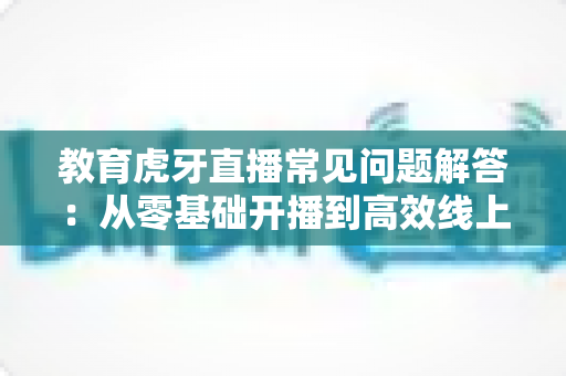 教育虎牙直播常见问题解答：从零基础开播到高效线上教学的全方位指南