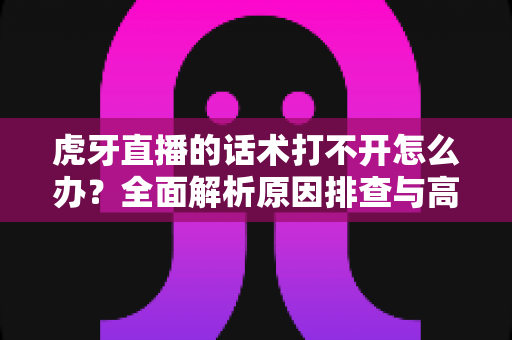 虎牙直播的话术打不开怎么办?全面解析原因排查与高效解决方案指南 虎牙直播的话术打不开怎么办?全面解析原因排查与高效解决方案指南
