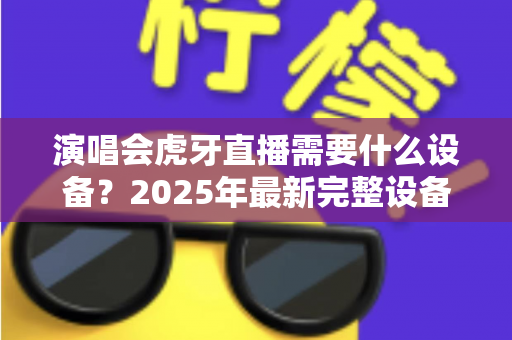 演唱会虎牙直播需要什么设备？2025年最新完整设备清单与实战攻略大全