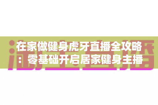 在家做健身虎牙直播全攻略：零基础开启居家健身主播之路的实用指南