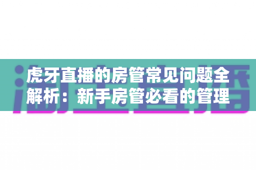虎牙直播的房管常见问题全解析:新手房管必看的管理指南与疑难解答 虎牙直播的房管常见问题全解析:新手房管必看的管理指南与疑难解答