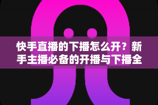 快手直播的下播怎么开？新手主播必备的开播与下播全流程实操指南