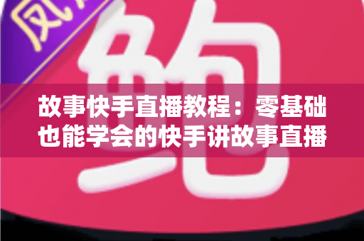 故事快手直播教程：零基础也能学会的快手讲故事直播全流程实战指南
