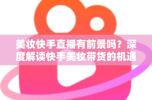美妆快手直播有前景吗?深度解读快手美妆带货的机遇、挑战与破局之道 美妆快手直播有前景吗?深度解读快手美妆带货的机遇、挑战与破局之道