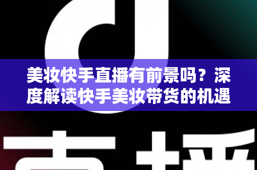 美妆快手直播有前景吗?深度解读快手美妆带货的机遇、挑战与破局之道 美妆快手直播有前景吗?深度解读快手美妆带货的机遇、挑战与破局之道