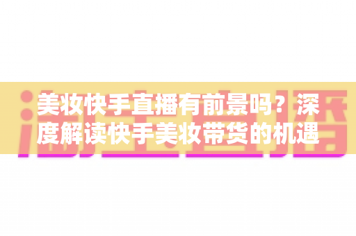 美妆快手直播有前景吗？深度解读快手美妆带货的机遇、挑战与破局之道