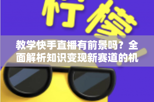 教学快手直播有前景吗?全面解析知识变现新赛道的机遇、挑战与实战指南 教学快手直播有前景吗?全面解析知识变现新赛道的机遇、挑战与实战指南