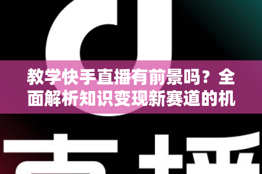 教学快手直播有前景吗？全面解析知识变现新赛道的机遇、挑战与实战指南