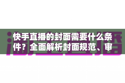 快手直播的封面需要什么条件？全面解析封面规范、审核标准与优化技巧