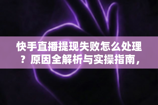 快手直播提现失败怎么处理？原因全解析与实操指南，让每一笔收益顺利到账